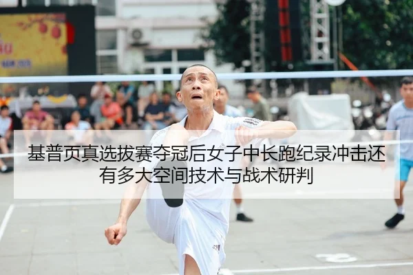 基普页真选拔赛夺冠后女子中长跑纪录冲击还有多大空间技术与战术研判
