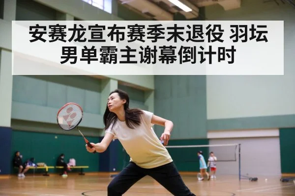 安赛龙宣布赛季末退役 羽坛男单霸主谢幕倒计时