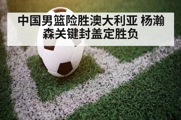 中国男篮险胜澳大利亚 杨瀚森关键封盖定胜负